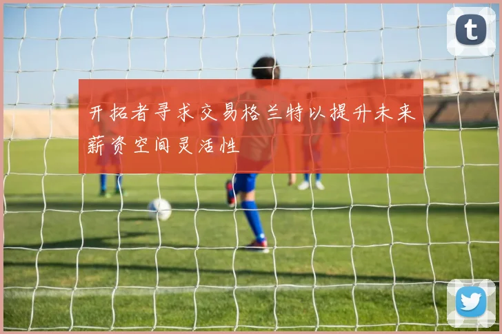 开拓者寻求交易格兰特以提升未来薪资空间灵活性
