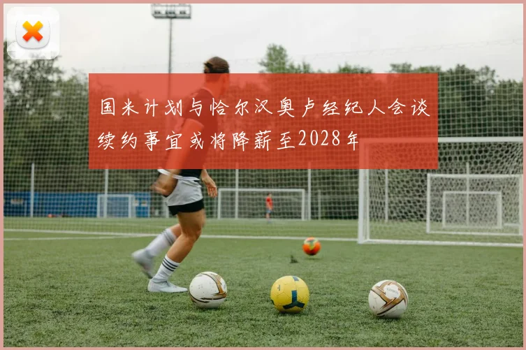 国米计划与恰尔汉奥卢经纪人会谈续约事宜或将降薪至2028年