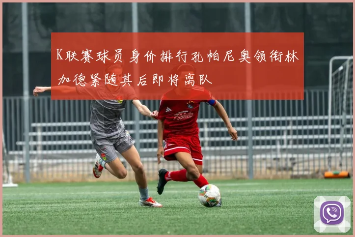 K联赛球员身价排行孔帕尼奥领衔林加德紧随其后即将离队