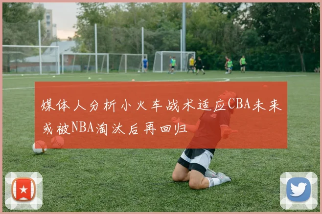 媒体人分析小火车战术适应CBA未来或被NBA淘汰后再回归