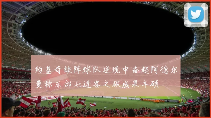 约基奇缺阵球队逆境中奋起阿德尔曼称东部七连客之旅成果丰硕