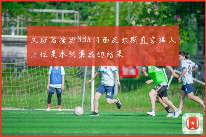 文班若接班NBA门面皮尔斯直言捧人上位是水到渠成的结果