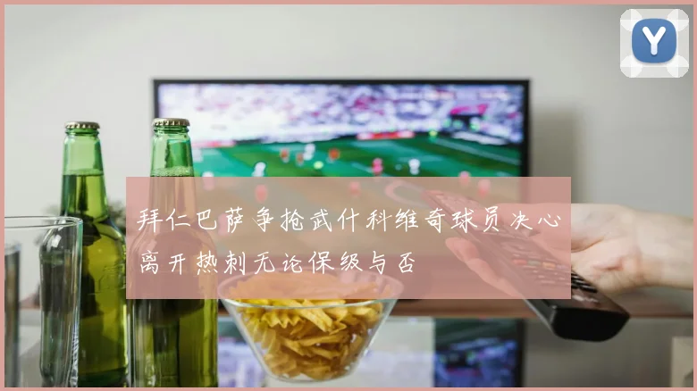 拜仁巴萨争抢武什科维奇球员决心离开热刺无论保级与否