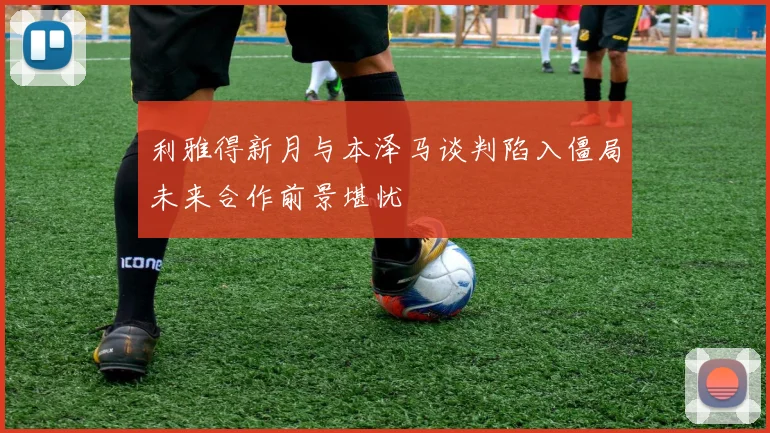利雅得新月与本泽马谈判陷入僵局未来合作前景堪忧