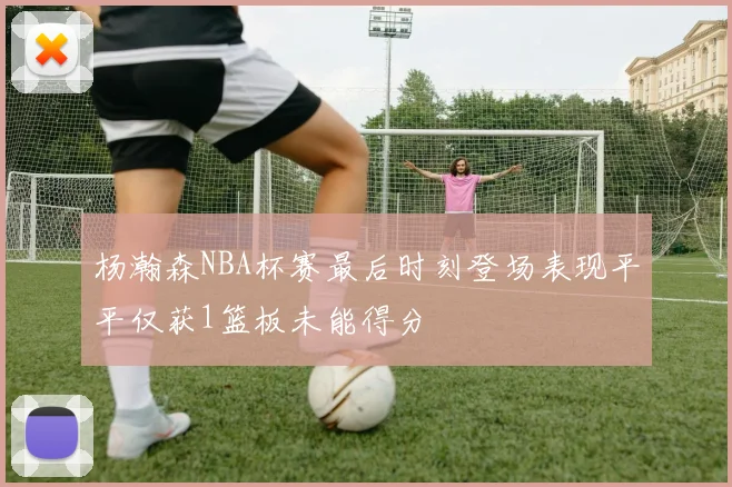 杨瀚森NBA杯赛最后时刻登场表现平平仅获1篮板未能得分