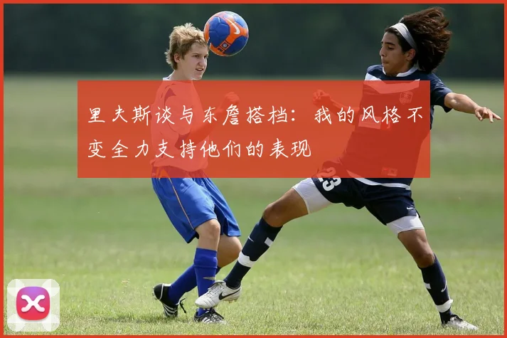 里夫斯谈与东詹搭档：我的风格不变全力支持他们的表现
