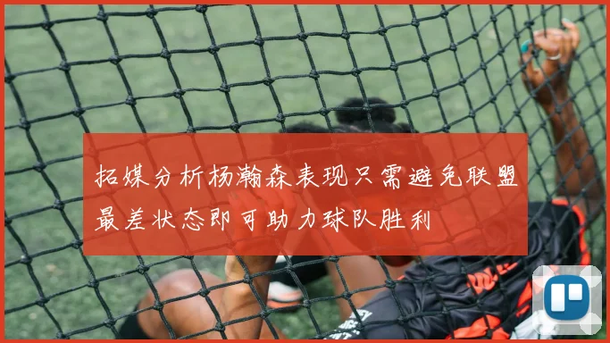 拓媒分析杨瀚森表现只需避免联盟最差状态即可助力球队胜利