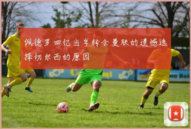 佩德罗回忆当年转会曼联的遗憾选择切尔西的原因