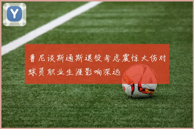 鲁尼谈斯通斯退役考虑震惊大伤对球员职业生涯影响深远