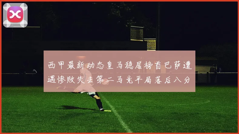西甲最新动态皇马稳居榜首巴萨遭遇惨败失去第二马竞平局落后八分