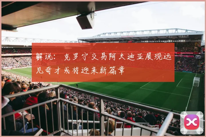 解说：克罗宁交易阿夫迪亚展现远见奇才或将迎来新篇章