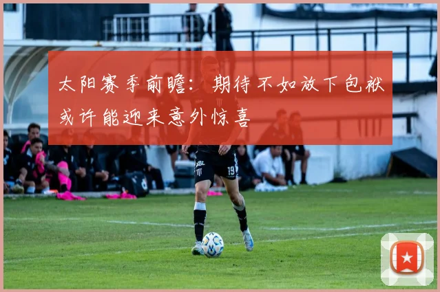 太阳赛季前瞻：期待不如放下包袱或许能迎来意外惊喜