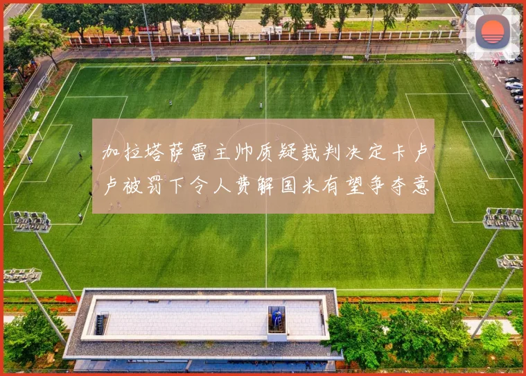 加拉塔萨雷主帅质疑裁判决定卡卢卢被罚下令人费解国米有望争夺意甲冠军