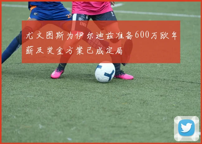 尤文图斯为伊尔迪兹准备600万欧年薪及奖金方案已成定局