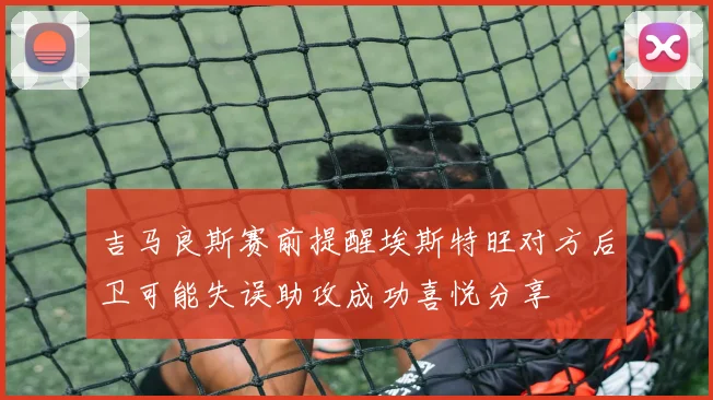 吉马良斯赛前提醒埃斯特旺对方后卫可能失误助攻成功喜悦分享