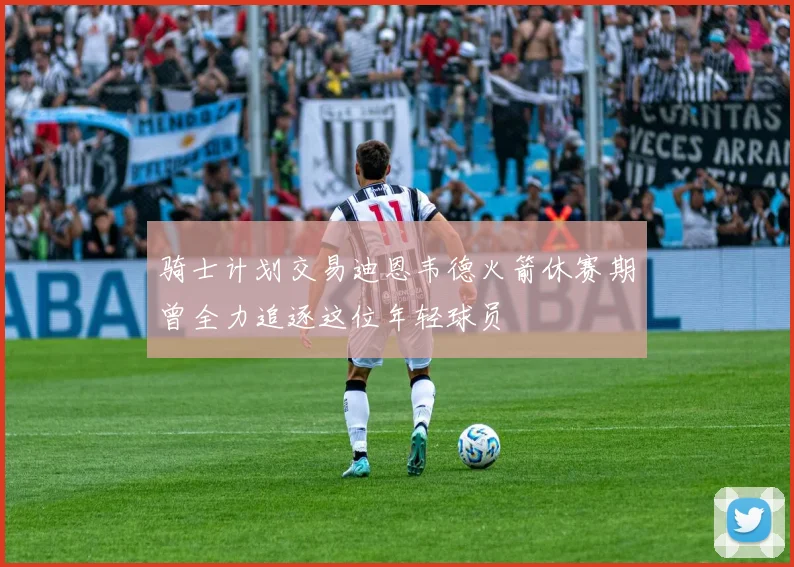 骑士计划交易迪恩韦德火箭休赛期曾全力追逐这位年轻球员