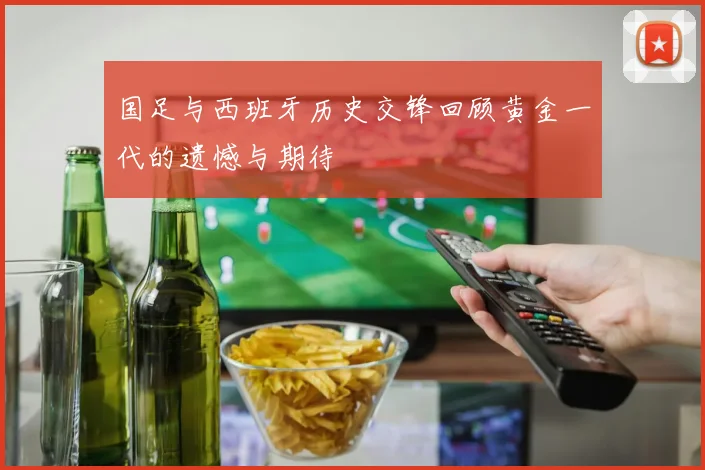 国足与西班牙历史交锋回顾黄金一代的遗憾与期待
