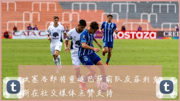 坎塞洛即将重返巴萨前队友菲利克斯在社交媒体点赞支持