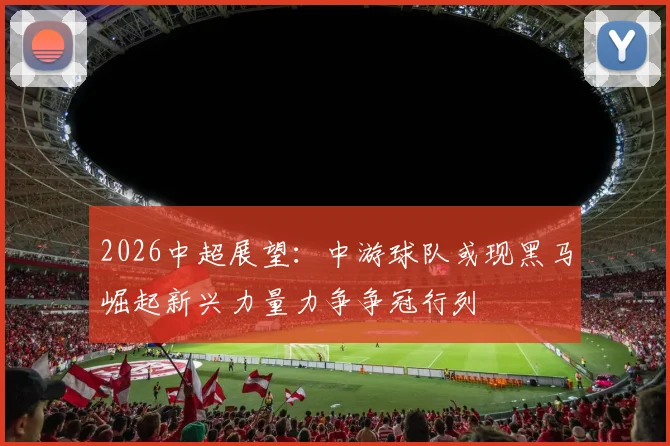 2026中超展望：中游球队或现黑马崛起新兴力量力争争冠行列