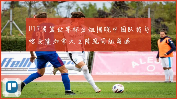 U17男篮世界杯分组揭晓中国队将与喀麦隆加拿大立陶宛同组角逐