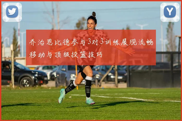 乔治恩比德参与3对3训练展现流畅移动与顶级投篮技巧