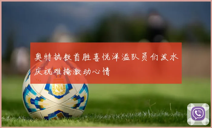 奥特执教首胜喜悦洋溢队员们泼水庆祝难掩激动心情