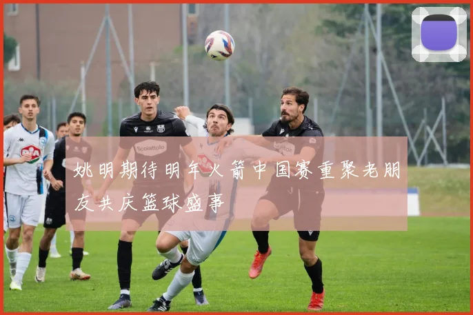 姚明期待明年火箭中国赛重聚老朋友共庆篮球盛事
