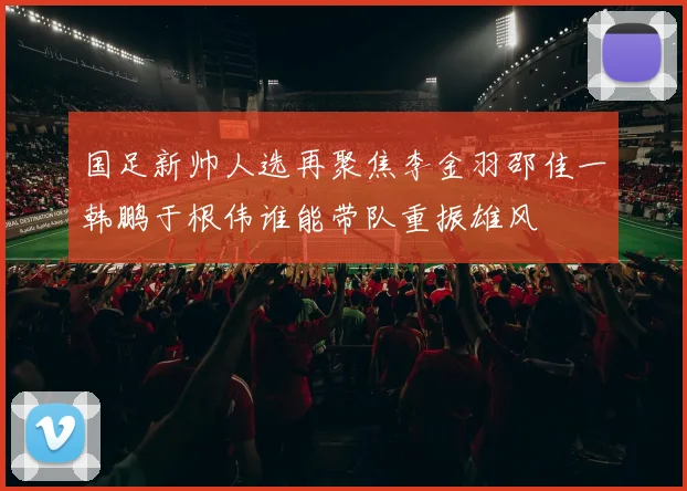 国足新帅人选再聚焦李金羽邵佳一韩鹏于根伟谁能带队重振雄风