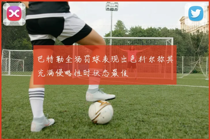 巴特勒全场罚球表现出色科尔称其充满侵略性时状态最佳