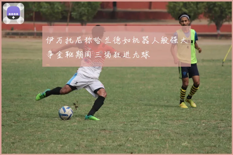 伊万托尼称哈兰德如机器人般强大争金靴期间三场狂进九球