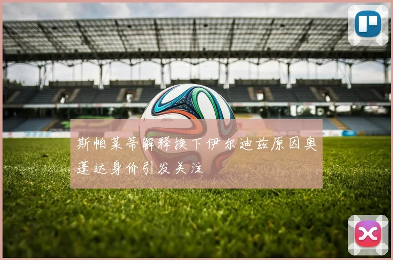 斯帕莱蒂解释换下伊尔迪兹原因奥蓬达身价引发关注