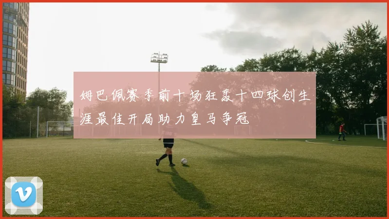 姆巴佩赛季前十场狂轰十四球创生涯最佳开局助力皇马争冠