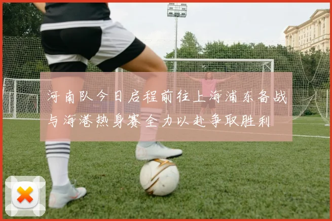 河南队今日启程前往上海浦东备战与海港热身赛全力以赴争取胜利