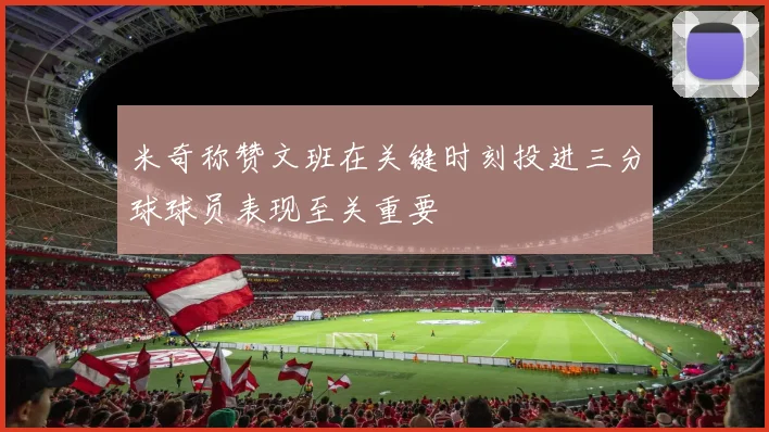 米奇称赞文班在关键时刻投进三分球球员表现至关重要