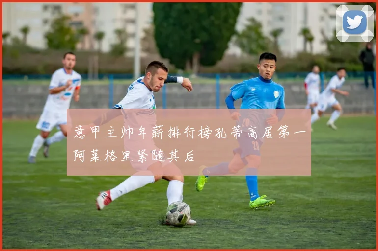 意甲主帅年薪排行榜孔蒂高居第一阿莱格里紧随其后