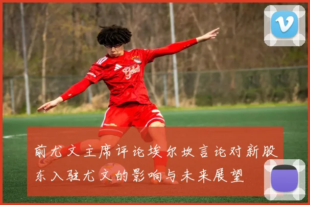 前尤文主席评论埃尔坎言论对新股东入驻尤文的影响与未来展望